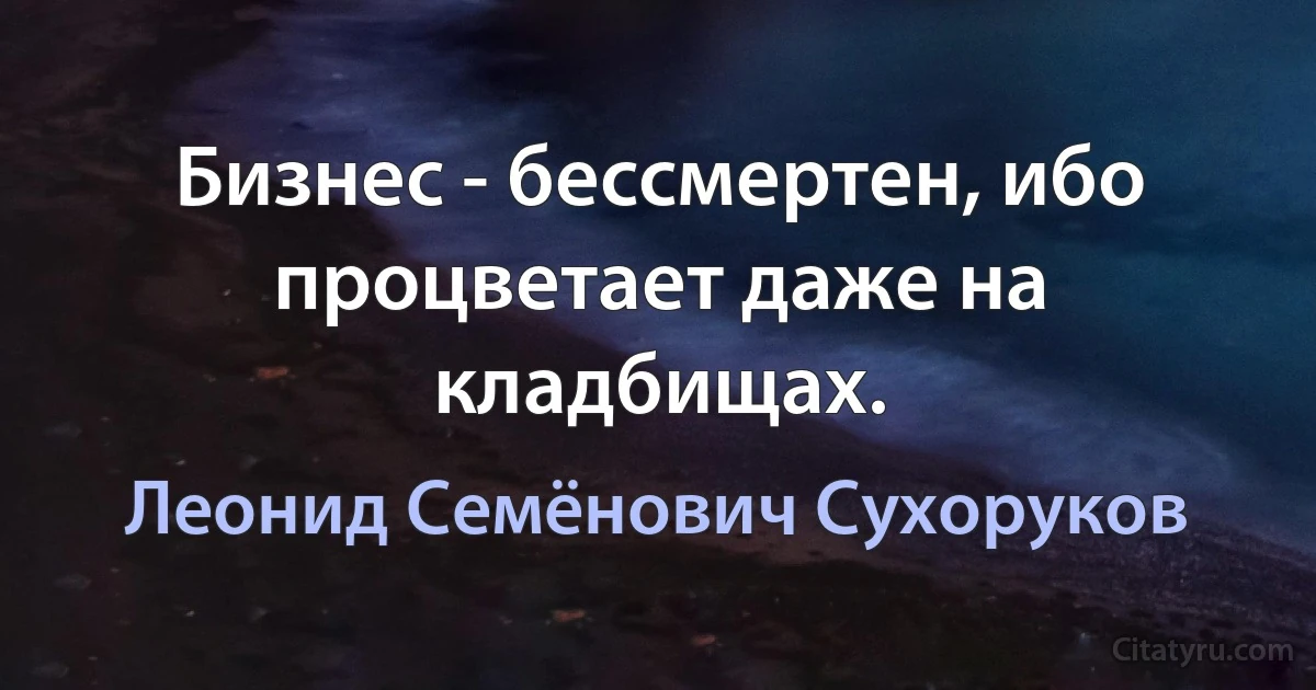 Бизнес - бессмертен, ибо процветает даже на кладбищах. (Леонид Семёнович Сухоруков)