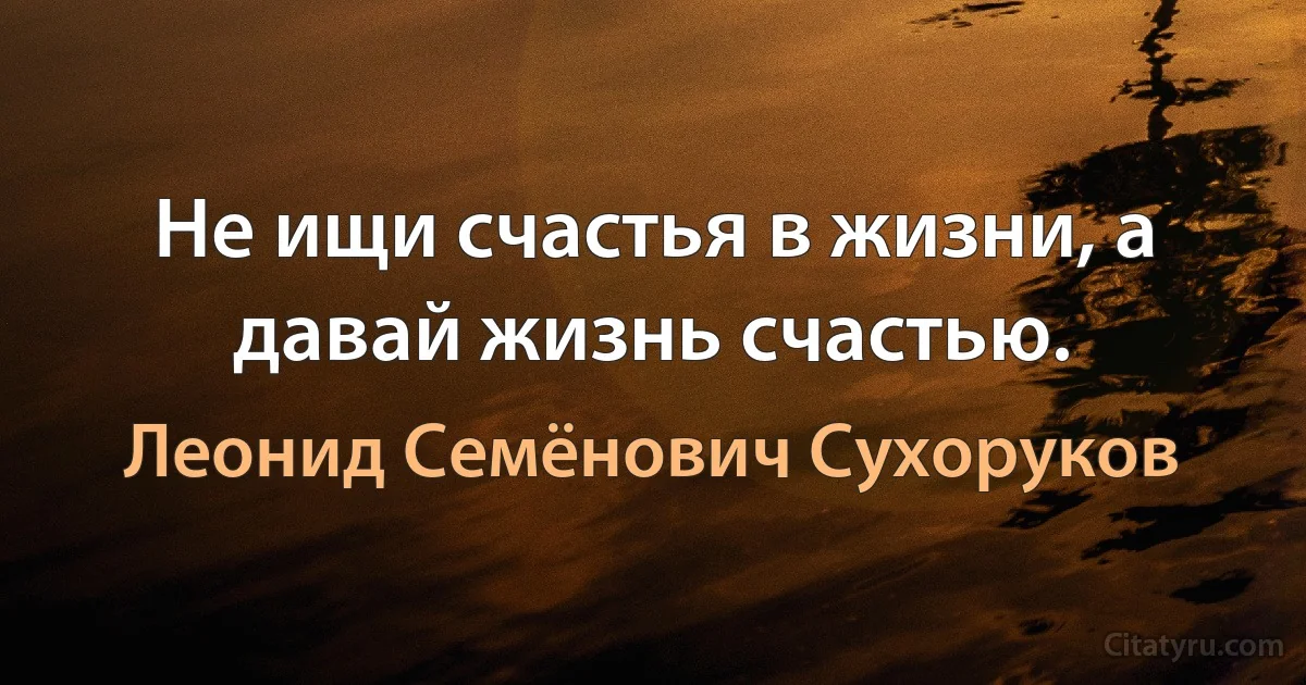 Не ищи счастья в жизни, а давай жизнь счастью. (Леонид Семёнович Сухоруков)