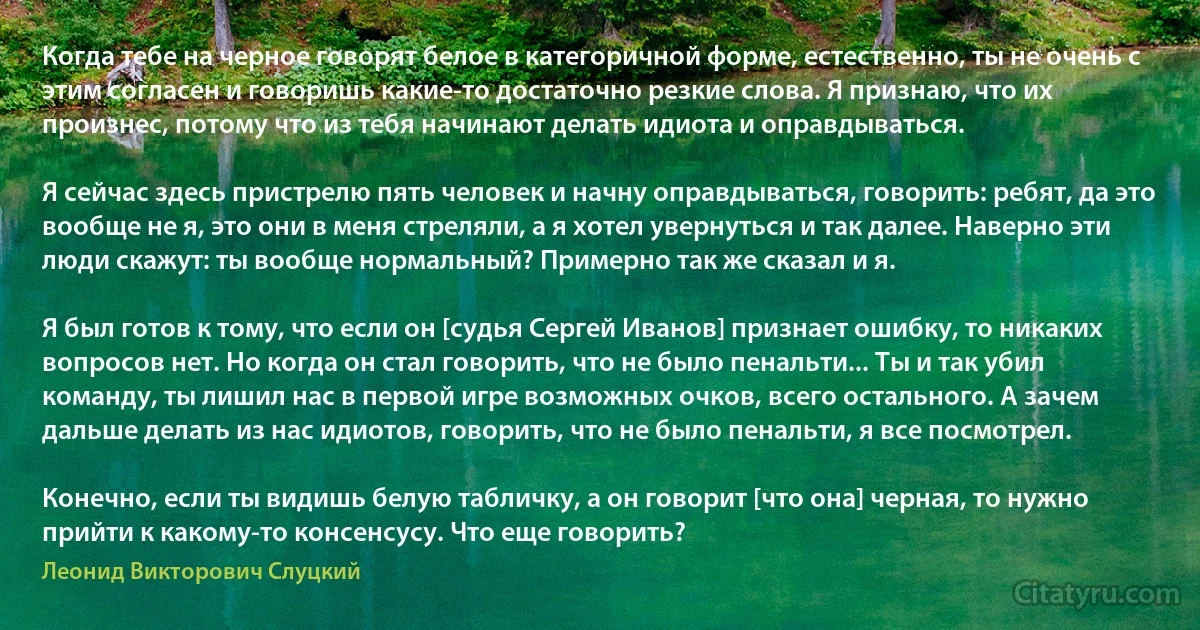 Когда тебе на черное говорят белое в категоричной форме, естественно, ты не очень с этим согласен и говоришь какие-то достаточно резкие слова. Я признаю, что их произнес, потому что из тебя начинают делать идиота и оправдываться.

Я сейчас здесь пристрелю пять человек и начну оправдываться, говорить: ребят, да это вообще не я, это они в меня стреляли, а я хотел увернуться и так далее. Наверно эти люди скажут: ты вообще нормальный? Примерно так же сказал и я.

Я был готов к тому, что если он [судья Сергей Иванов] признает ошибку, то никаких вопросов нет. Но когда он стал говорить, что не было пенальти... Ты и так убил команду, ты лишил нас в первой игре возможных очков, всего остального. А зачем дальше делать из нас идиотов, говорить, что не было пенальти, я все посмотрел.

Конечно, если ты видишь белую табличку, а он говорит [что она] черная, то нужно прийти к какому-то консенсусу. Что еще говорить? (Леонид Викторович Слуцкий)