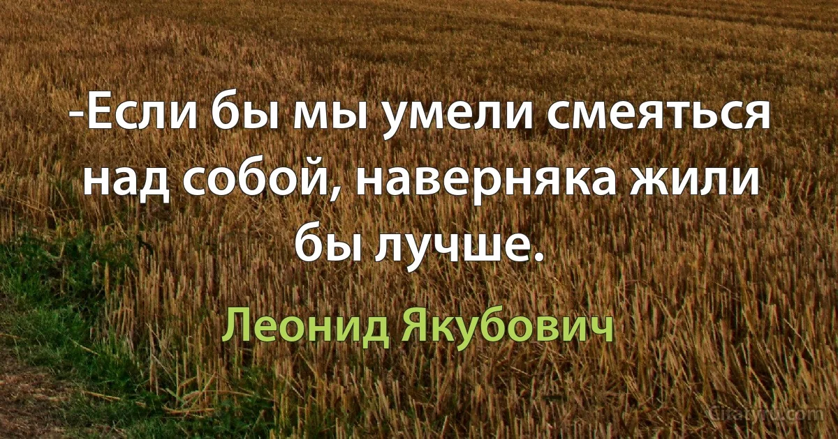 -Если бы мы умели смеяться над собой, наверняка жили бы лучше. (Леонид Якубович)