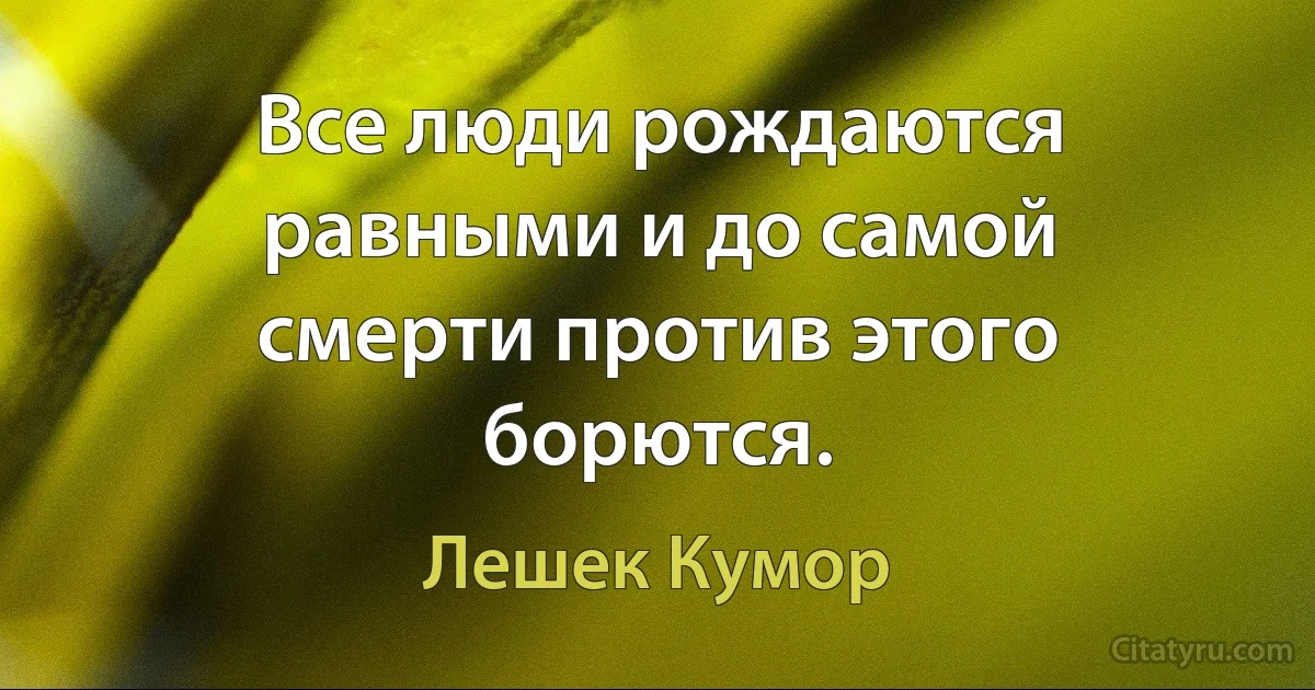 Все люди рождаются равными и до самой смерти против этого борются. (Лешек Кумор)