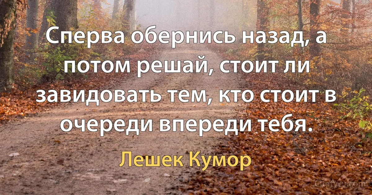 Сперва обернись назад, а потом решай, стоит ли завидовать тем, кто стоит в очереди впереди тебя. (Лешек Кумор)