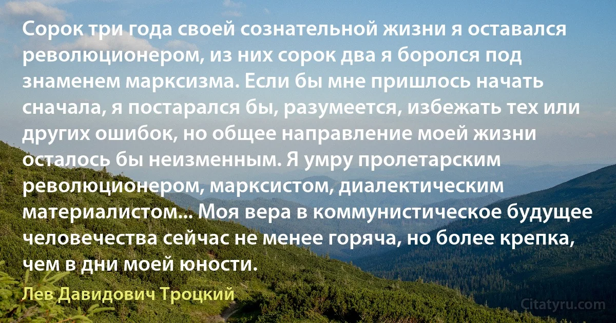 Сорок три года своей сознательной жизни я оставался революционером, из них сорок два я боролся под знаменем марксизма. Если бы мне пришлось начать сначала, я постарался бы, разумеется, избежать тех или других ошибок, но общее направление моей жизни осталось бы неизменным. Я умру пролетарским революционером, марксистом, диалектическим материалистом... Моя вера в коммунистическое будущее человечества сейчас не менее горяча, но более крепка, чем в дни моей юности. (Лев Давидович Троцкий)