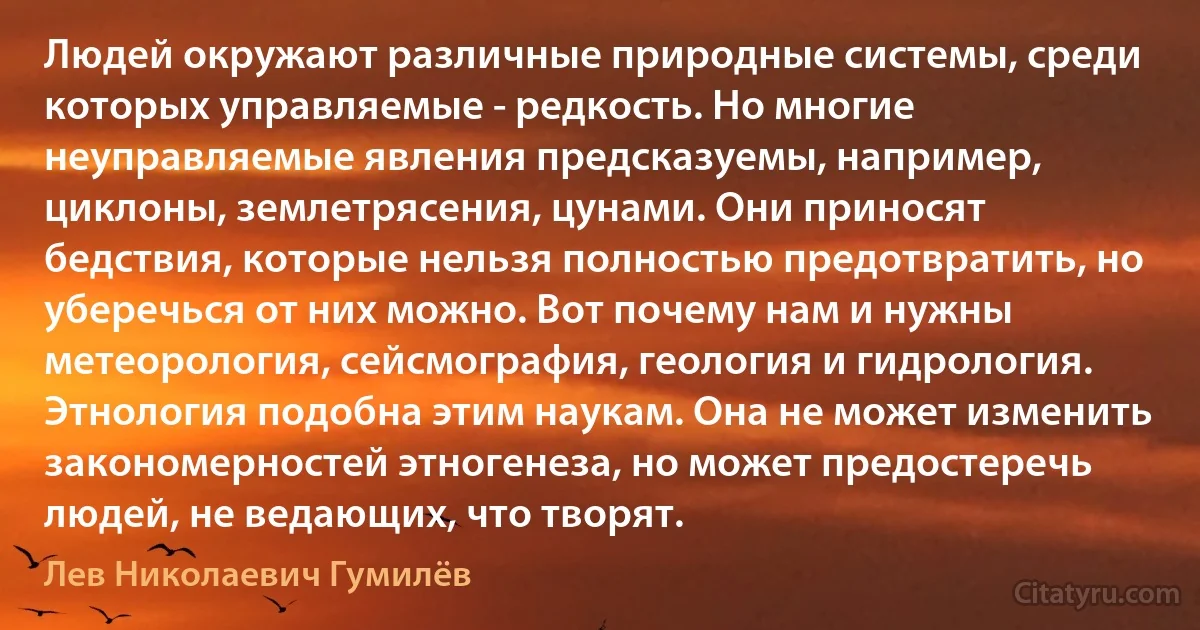 Людей окружают различные природные системы, среди которых управляемые - редкость. Но многие неуправляемые явления предсказуемы, например, циклоны, землетрясения, цунами. Они приносят бедствия, которые нельзя полностью предотвратить, но уберечься от них можно. Вот почему нам и нужны метеорология, сейсмография, геология и гидрология. Этнология подобна этим наукам. Она не может изменить закономерностей этногенеза, но может предостеречь людей, не ведающих, что творят. (Лев Николаевич Гумилёв)