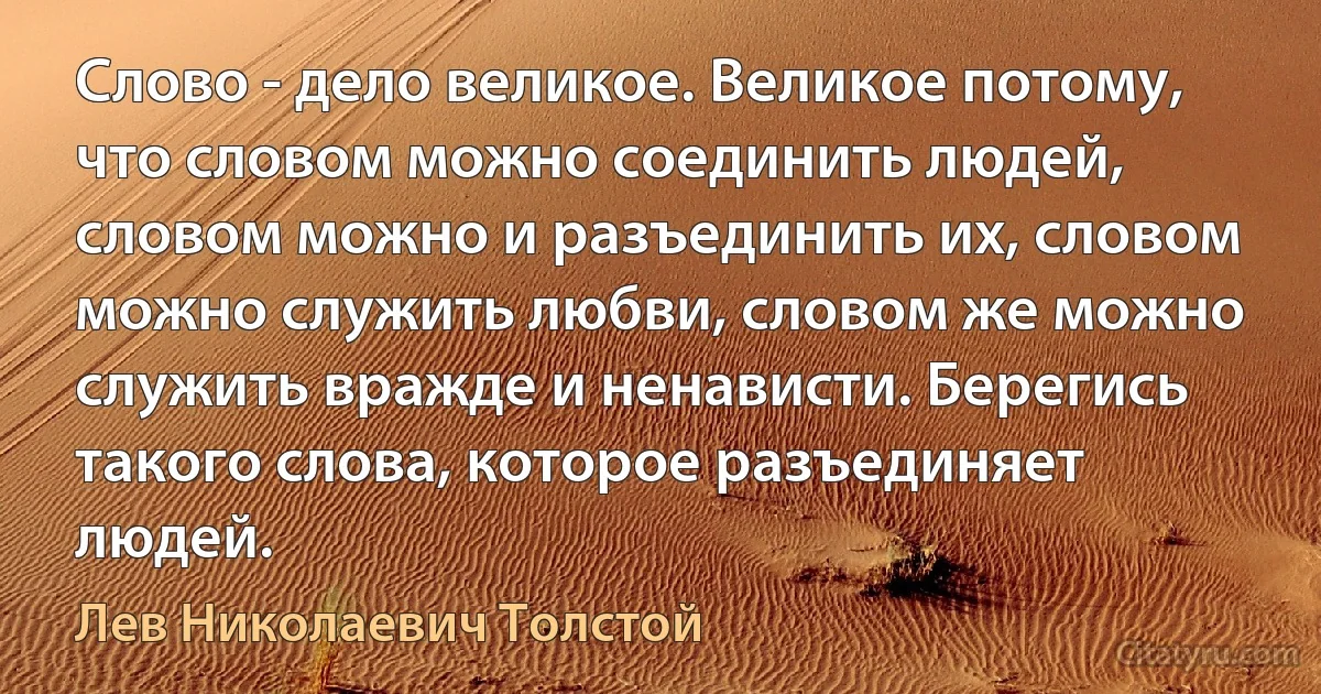 Слово - дело великое. Великое потому, что словом можно соединить людей, словом можно и разъединить их, словом можно служить любви, словом же можно служить вражде и ненависти. Берегись такого слова, которое разъединяет людей. (Лев Николаевич Толстой)