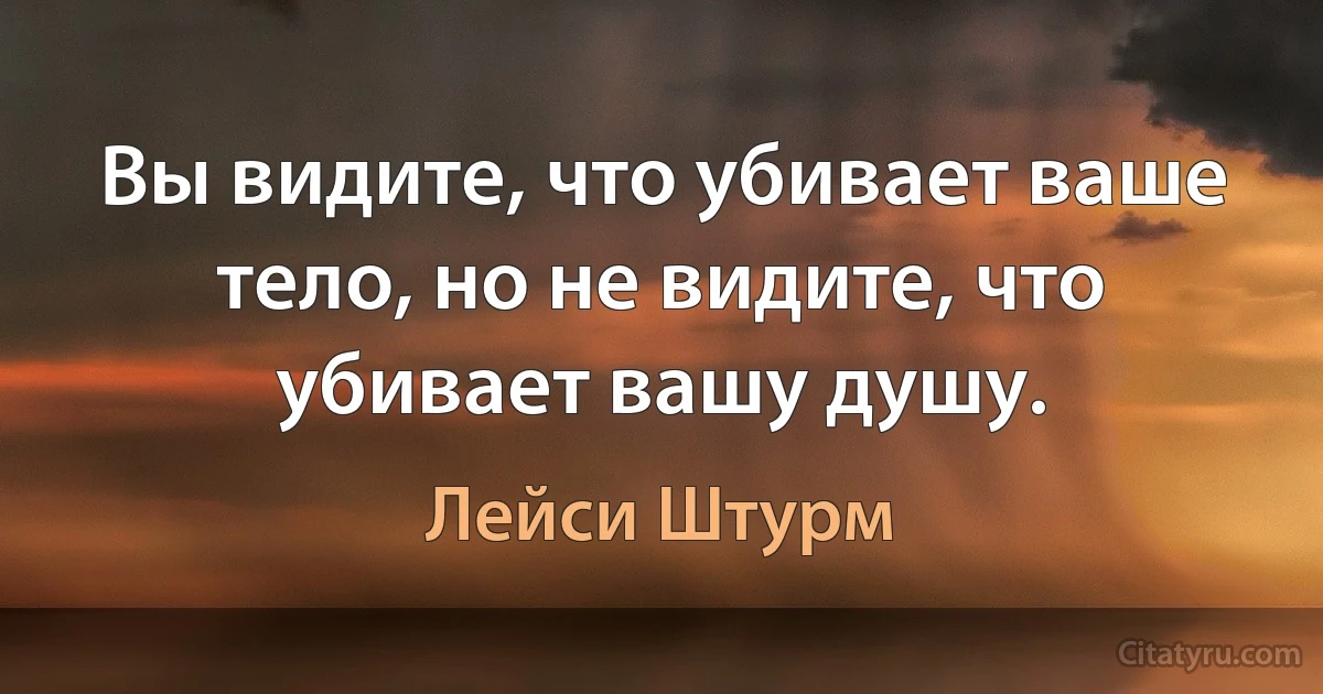 Вы видите, что убивает ваше тело, но не видите, что убивает вашу душу. (Лейси Штурм)