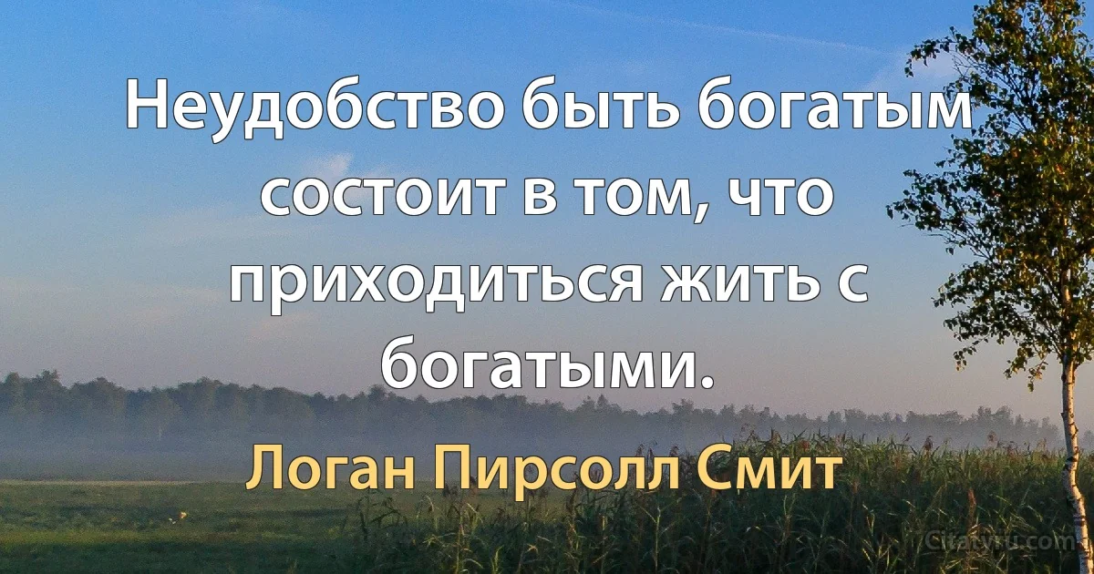 Неудобство быть богатым состоит в том, что приходиться жить с богатыми. (Логан Пирсолл Смит)