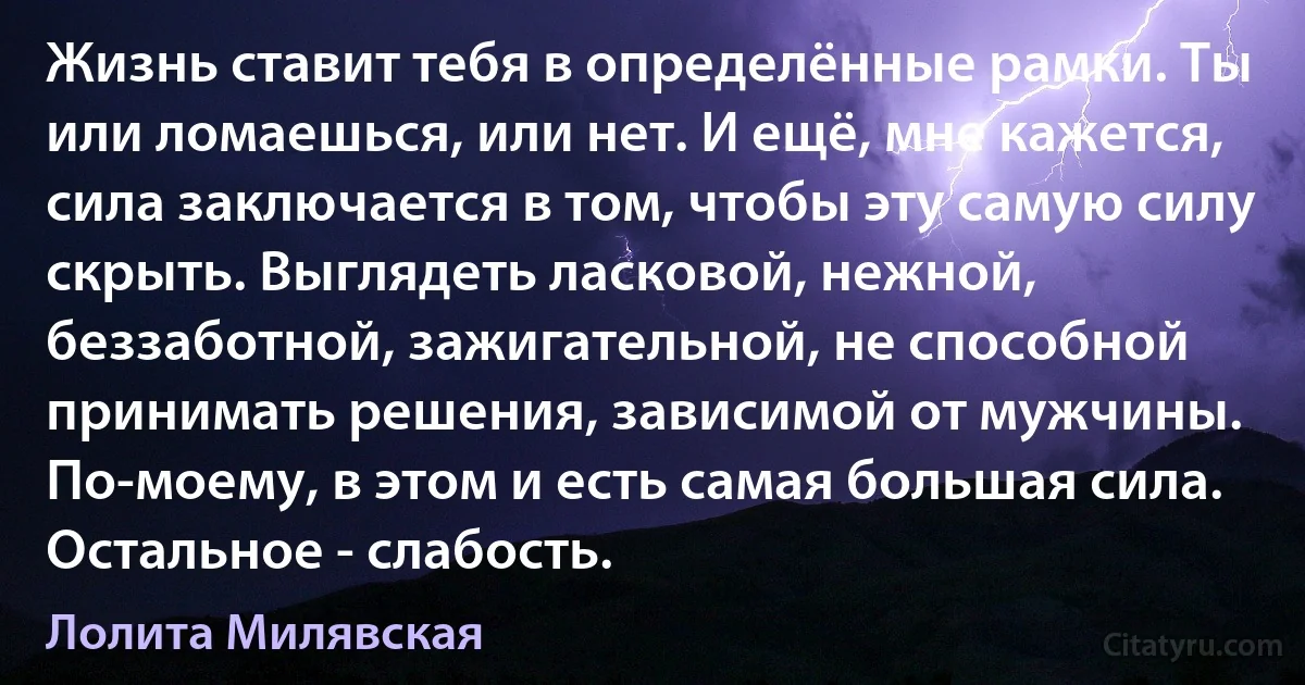 Жизнь ставит тебя в определённые рамки. Ты или ломаешься, или нет. И ещё, мне кажется, сила заключается в том, чтобы эту самую силу скрыть. Выглядеть ласковой, нежной, беззаботной, зажигательной, не способной принимать решения, зависимой от мужчины. По-моему, в этом и есть самая большая сила. Остальное - слабость. (Лолита Милявская)