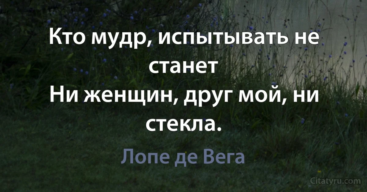 Кто мудр, испытывать не станет
Ни женщин, друг мой, ни стекла. (Лопе де Вега)