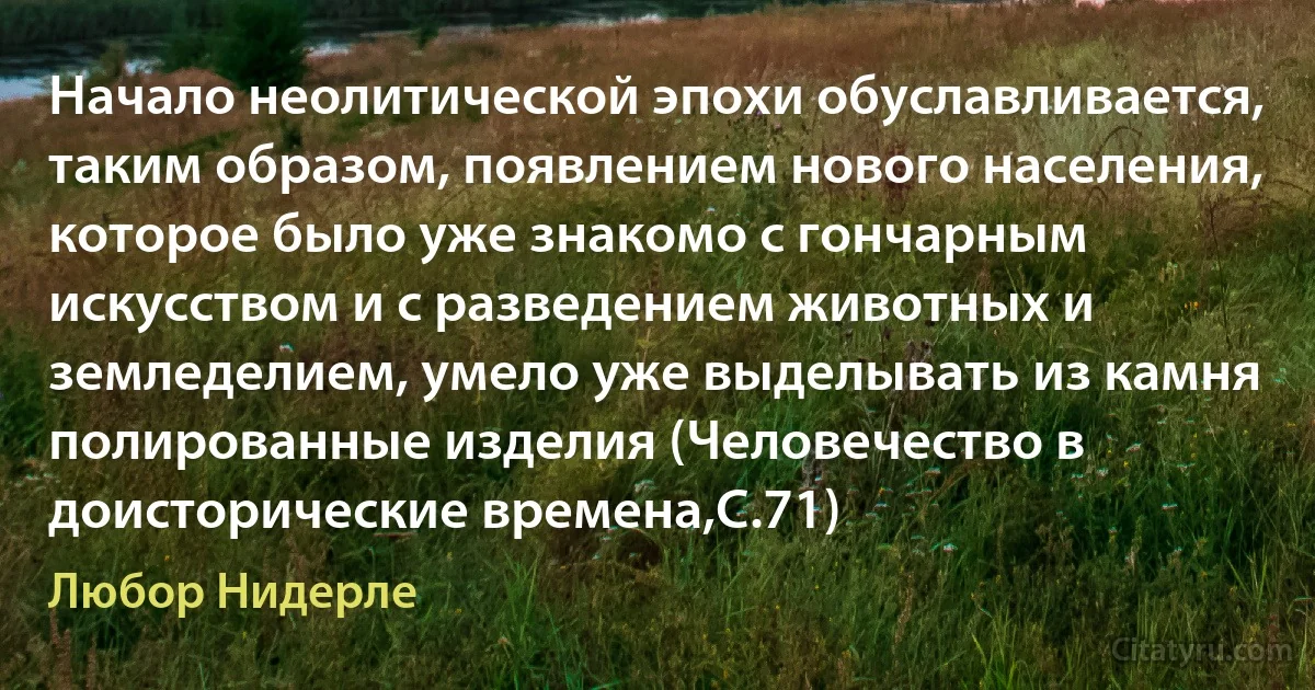 Начало неолитической эпохи обуславливается, таким образом, появлением нового населения, которое было уже знакомо с гончарным искусством и с разведением животных и земледелием, умело уже выделывать из камня полированные изделия (Человечество в доисторические времена,С.71) (Любор Нидерле)