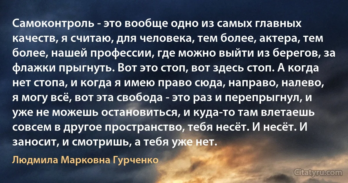 Самоконтроль - это вообще одно из самых главных качеств, я считаю, для человека, тем более, актера, тем более, нашей профессии, где можно выйти из берегов, за флажки прыгнуть. Вот это стоп, вот здесь стоп. А когда нет стопа, и когда я имею право сюда, направо, налево, я могу всё, вот эта свобода - это раз и перепрыгнул, и уже не можешь остановиться, и куда-то там влетаешь совсем в другое пространство, тебя несёт. И несёт. И заносит, и смотришь, а тебя уже нет. (Людмила Марковна Гурченко)