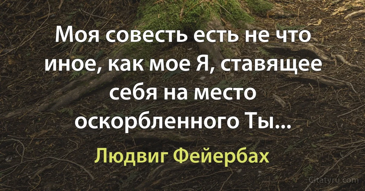 Моя совесть есть не что иное, как мое Я, ставящее себя на место оскорбленного Ты... (Людвиг Фейербах)