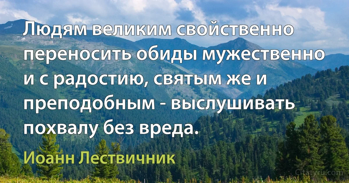 Людям великим свойственно переносить обиды мужественно и с радостию, святым же и преподобным - выслушивать похвалу без вреда. (Иоанн Лествичник)