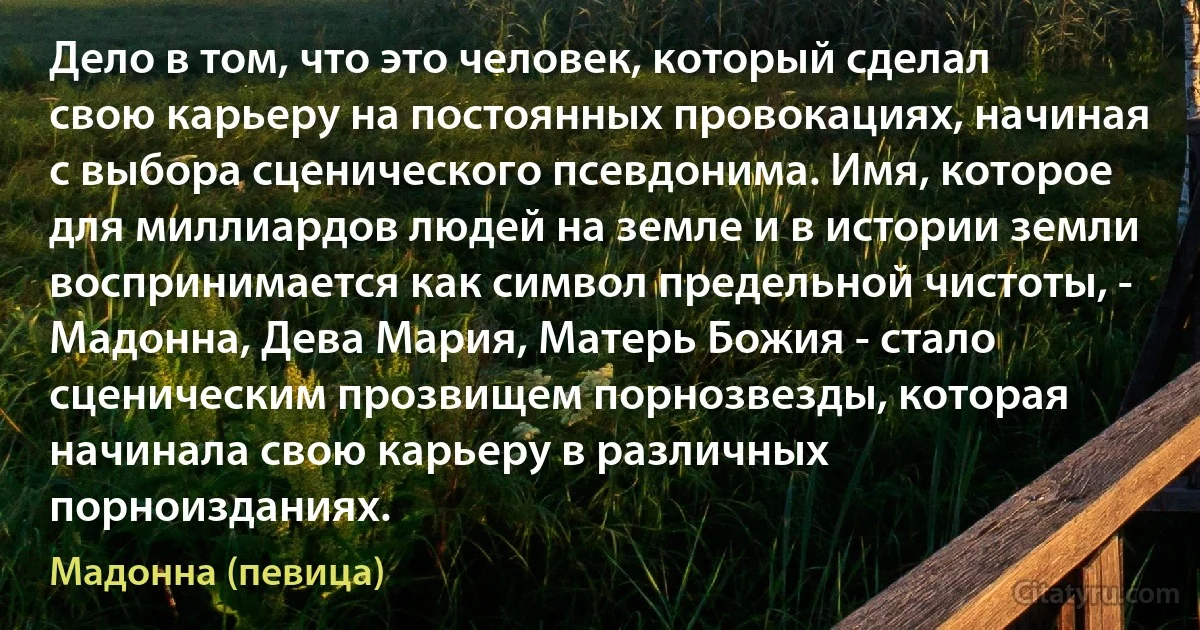 Дело в том, что это человек, который сделал свою карьеру на постоянных провокациях, начиная с выбора сценического псевдонима. Имя, которое для миллиардов людей на земле и в истории земли воспринимается как символ предельной чистоты, - Мадонна, Дева Мария, Матерь Божия - стало сценическим прозвищем порнозвезды, которая начинала свою карьеру в различных порноизданиях. (Мадонна (певица))