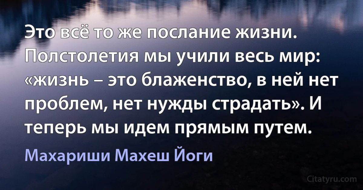 Это всё то же послание жизни. Полстолетия мы учили весь мир: «жизнь – это блаженство, в ней нет проблем, нет нужды страдать». И теперь мы идем прямым путем. (Махариши Махеш Йоги)