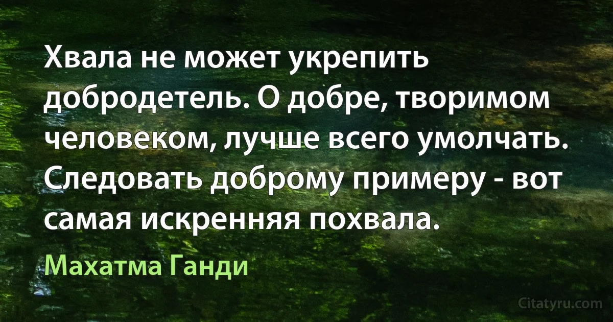 Хвала не может укрепить добродетель. О добре, творимом человеком, лучше всего умолчать. Следовать доброму примеру - вот самая искренняя похвала. (Махатма Ганди)