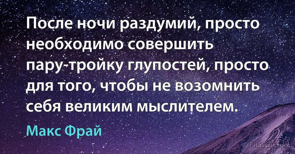 После ночи раздумий, просто необходимо совершить пару-тройку глупостей, просто для того, чтобы не возомнить себя великим мыслителем. (Макс Фрай)