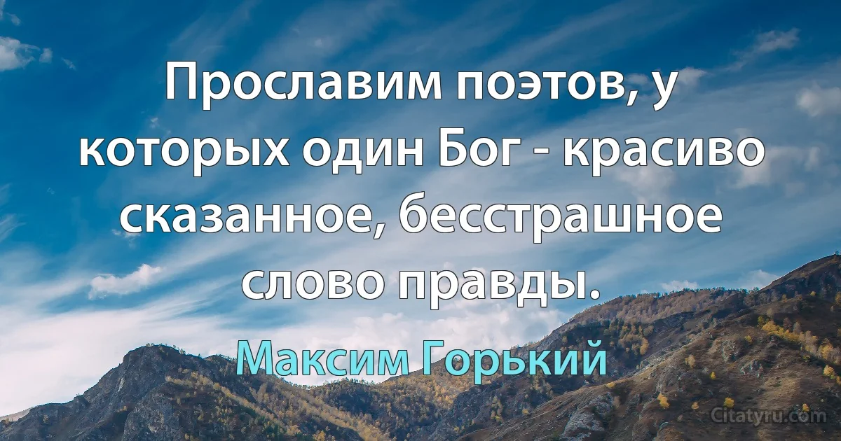 Прославим поэтов, у которых один Бог - красиво сказанное, бесстрашное слово правды. (Максим Горький)