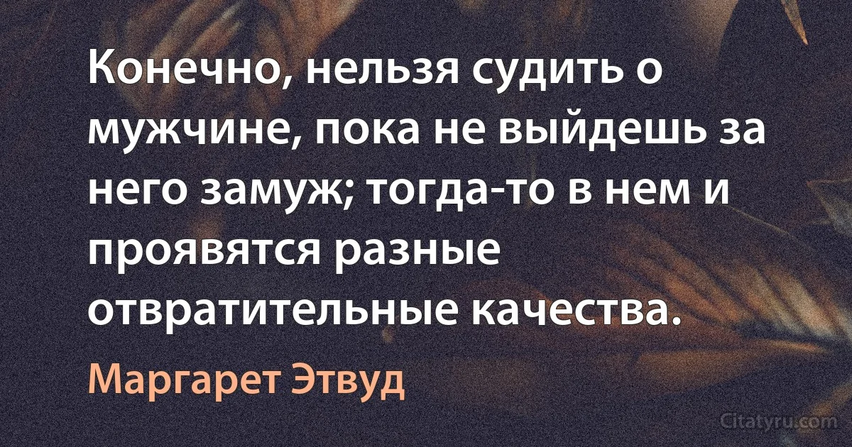 Конечно, нельзя судить о мужчине, пока не выйдешь за него замуж; тогда-то в нем и проявятся разные отвратительные качества. (Маргарет Этвуд)