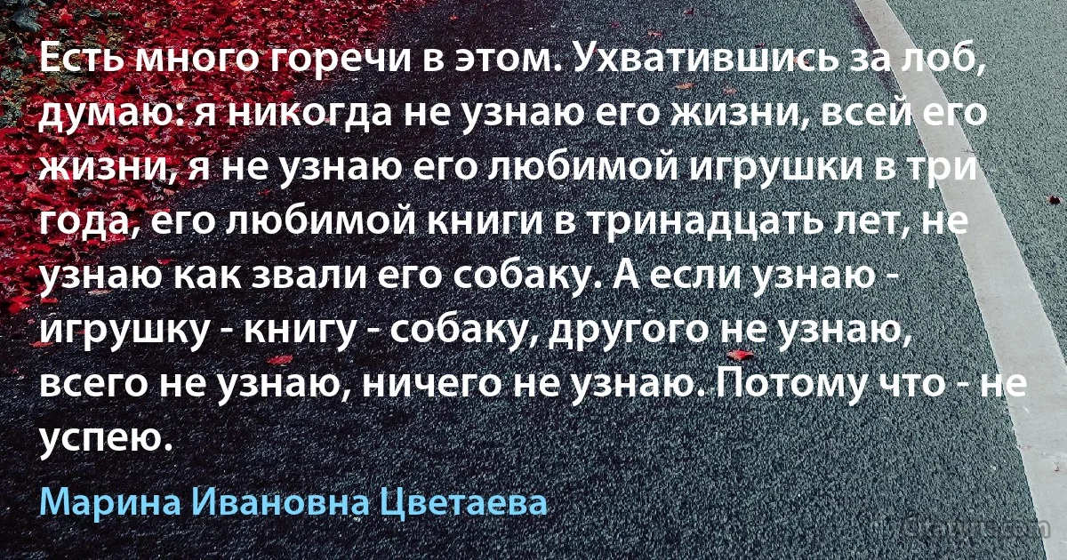 Есть много горечи в этом. Ухватившись за лоб, думаю: я никогда не узнаю его жизни, всей его жизни, я не узнаю его любимой игрушки в три года, его любимой книги в тринадцать лет, не узнаю как звали его собаку. А если узнаю - игрушку - книгу - собаку, другого не узнаю, всего не узнаю, ничего не узнаю. Потому что - не успею. (Марина Ивановна Цветаева)