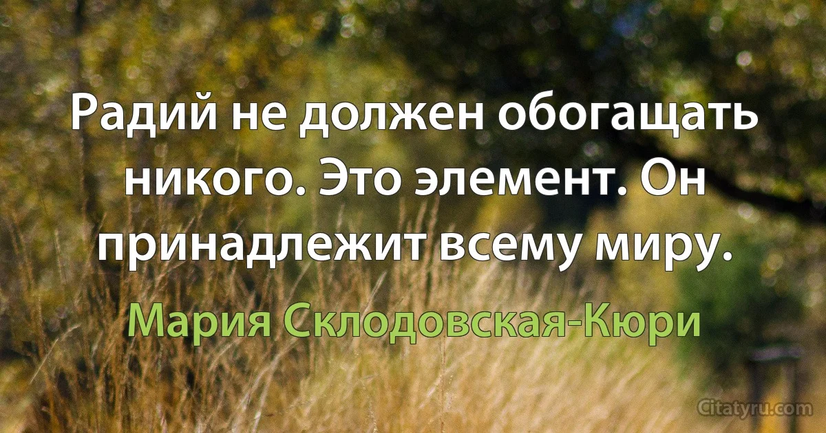 Радий не должен обогащать никого. Это элемент. Он принадлежит всему миру. (Мария Склодовская-Кюри)