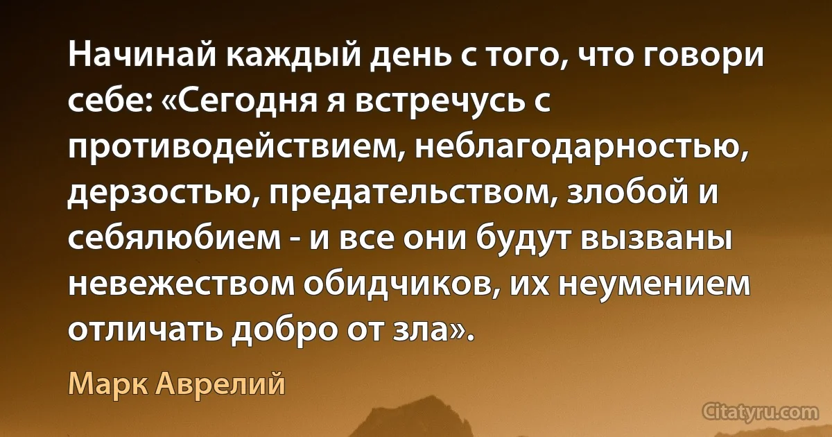 Начинай каждый день с того, что говори себе: «Сегодня я встречусь с противодействием, неблагодарностью, дерзостью, предательством, злобой и себялюбием - и все они будут вызваны невежеством обидчиков, их неумением отличать добро от зла». (Марк Аврелий)