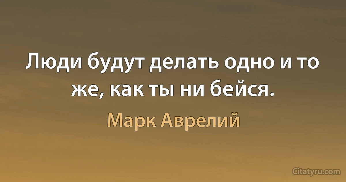 Люди будут делать одно и то же, как ты ни бейся. (Марк Аврелий)