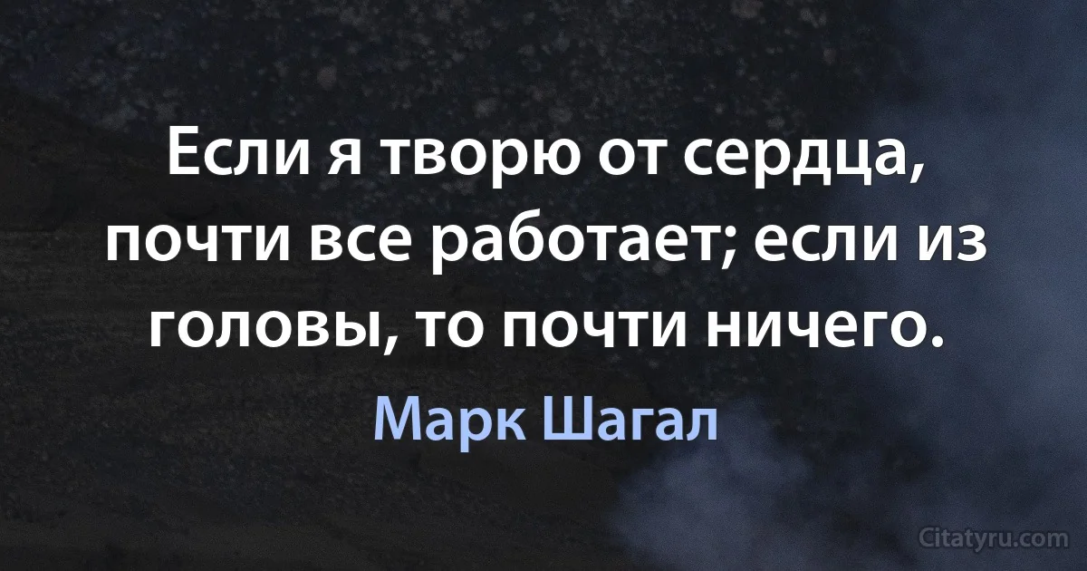 Если я творю от сердца, почти все работает; если из головы, то почти ничего. (Марк Шагал)