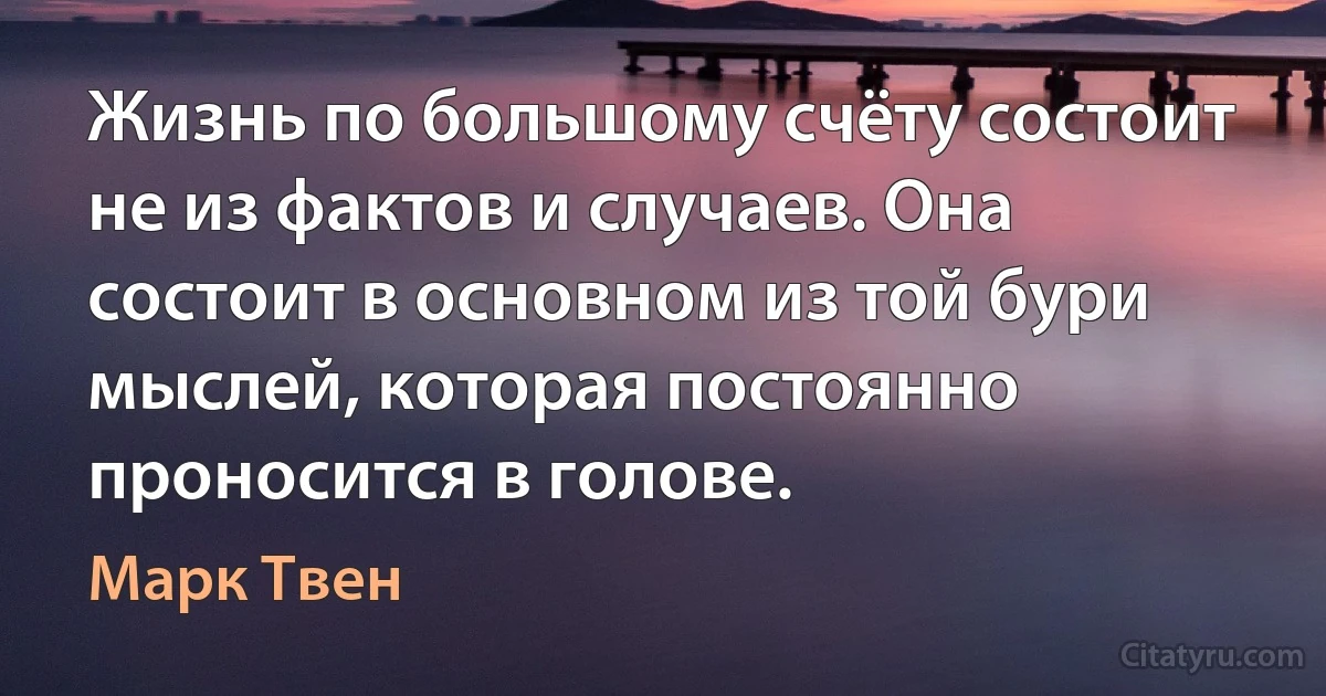 Жизнь по большому счёту состоит не из фактов и случаев. Она состоит в основном из той бури мыслей, которая постоянно проносится в голове. (Марк Твен)