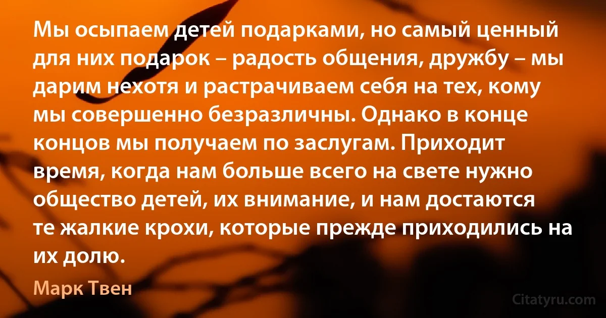 Мы осыпаем детей подарками, но самый ценный для них подарок – радость общения, дружбу – мы дарим нехотя и растрачиваем себя на тех, кому мы совершенно безразличны. Однако в конце концов мы получаем по заслугам. Приходит время, когда нам больше всего на свете нужно общество детей, их внимание, и нам достаются те жалкие крохи, которые прежде приходились на их долю. (Марк Твен)