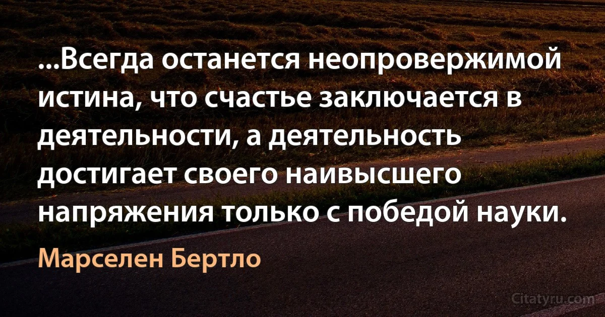 ...Всегда останется неопровержимой истина, что счастье заключается в деятельности, а деятельность достигает своего наивысшего напряжения только с победой науки. (Марселен Бертло)