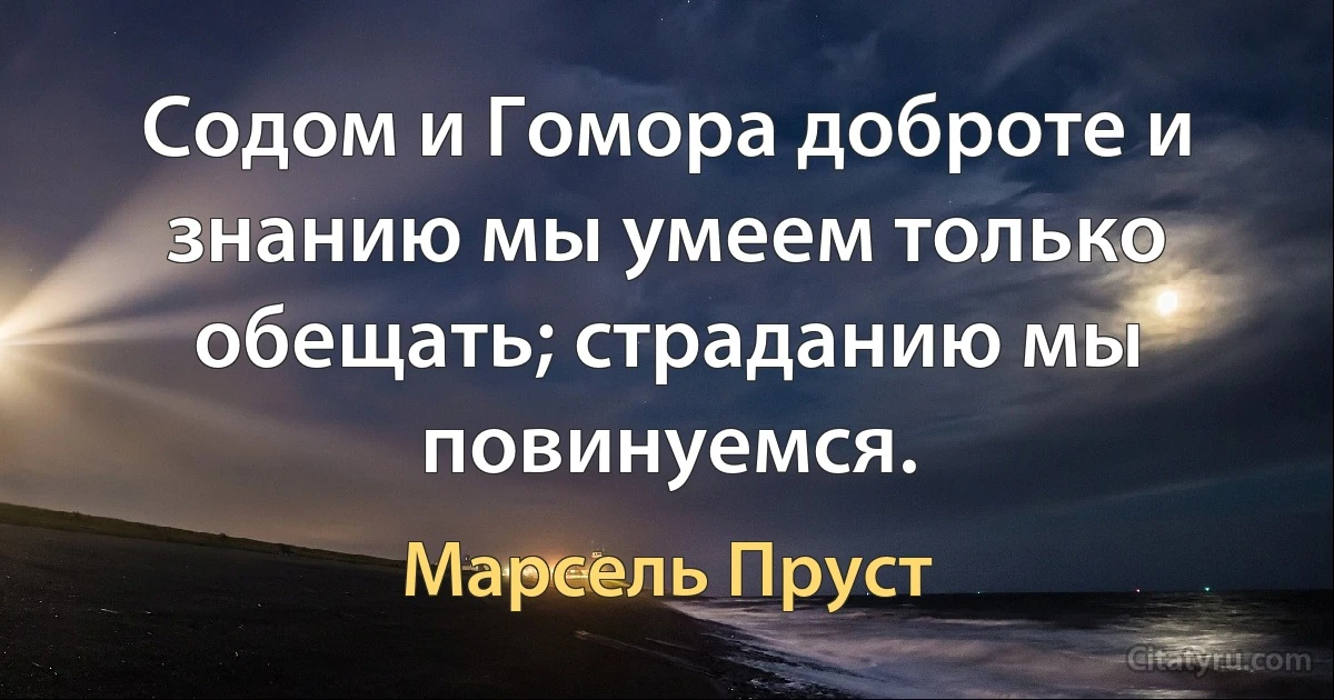 Содом и Гомора доброте и знанию мы умеем только обещать; страданию мы повинуемся. (Марсель Пруст)