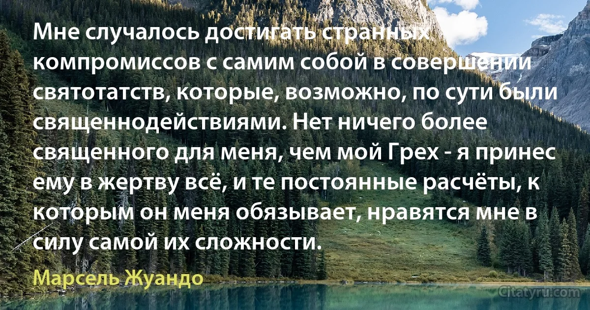 Мне случалось достигать странных компромиссов с самим собой в совершении святотатств, которые, возможно, по сути были священнодействиями. Нет ничего более священного для меня, чем мой Грех - я принес ему в жертву всё, и те постоянные расчёты, к которым он меня обязывает, нравятся мне в силу самой их сложности. (Марсель Жуандо)