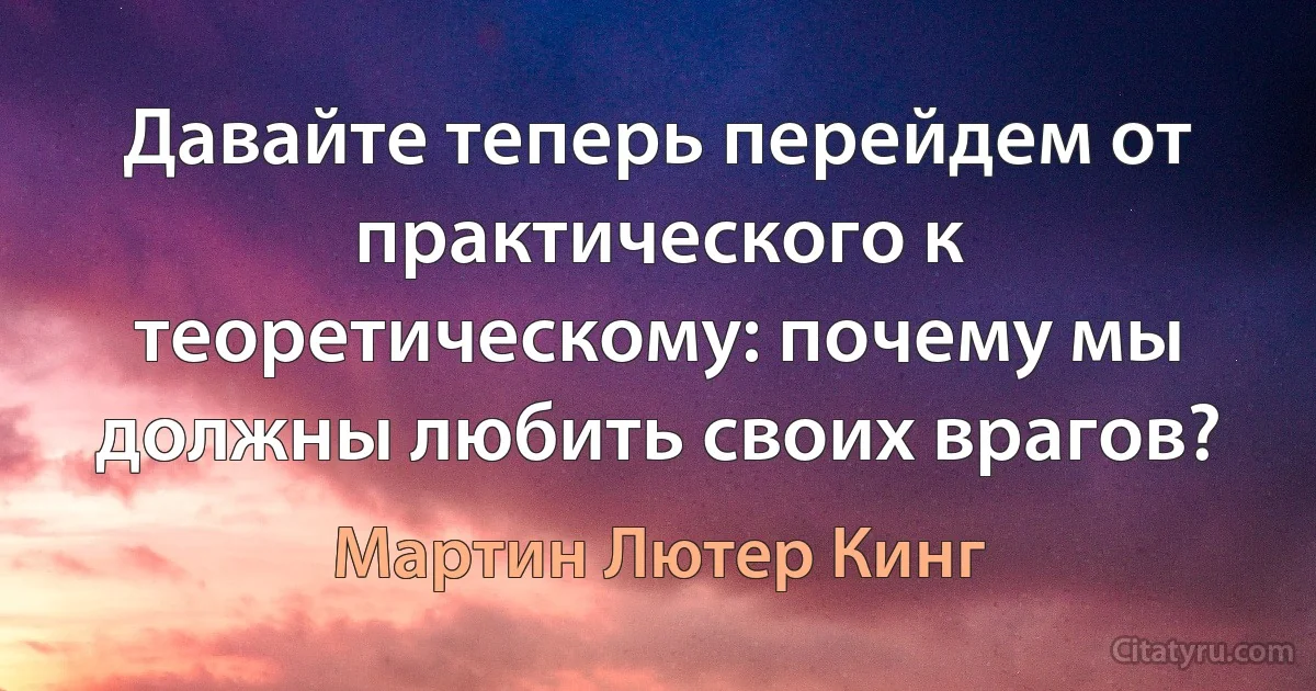 Давайте теперь перейдем от практического к теоретическому: почему мы должны любить своих врагов? (Мартин Лютер Кинг)