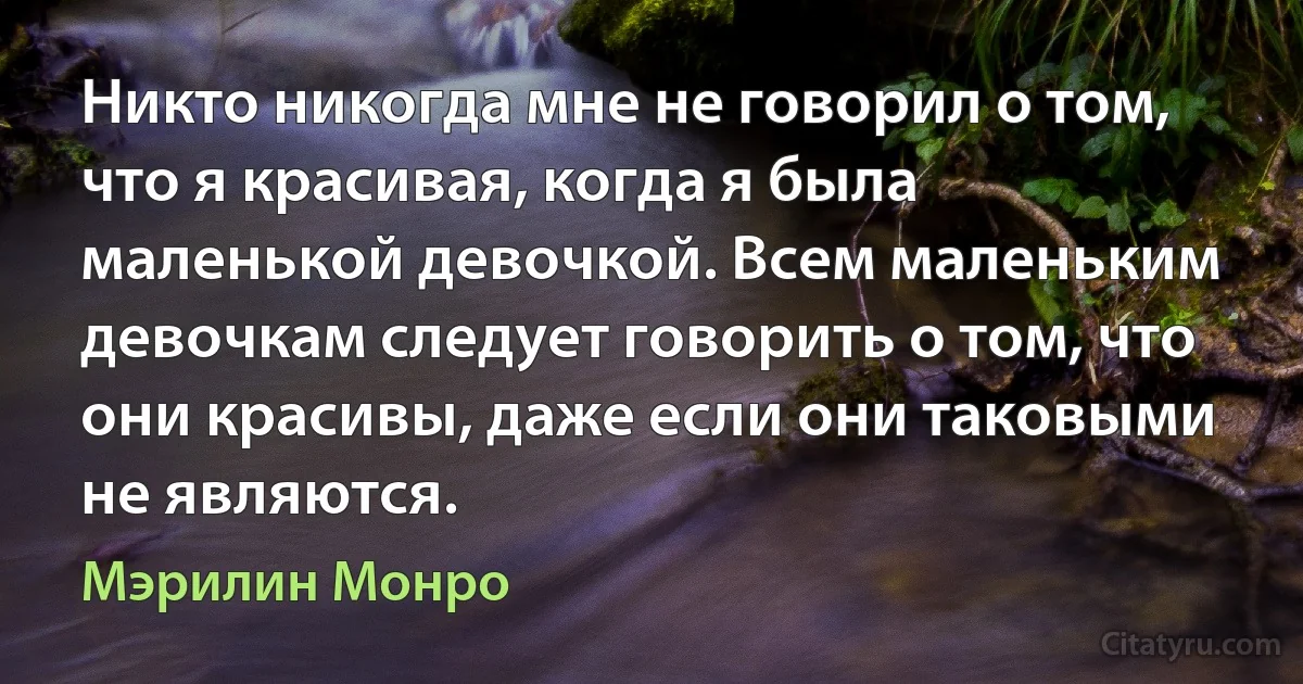 Никто никогда мне не говорил о том, что я красивая, когда я была маленькой девочкой. Всем маленьким девочкам следует говорить о том, что они красивы, даже если они таковыми не являются. (Мэрилин Монро)