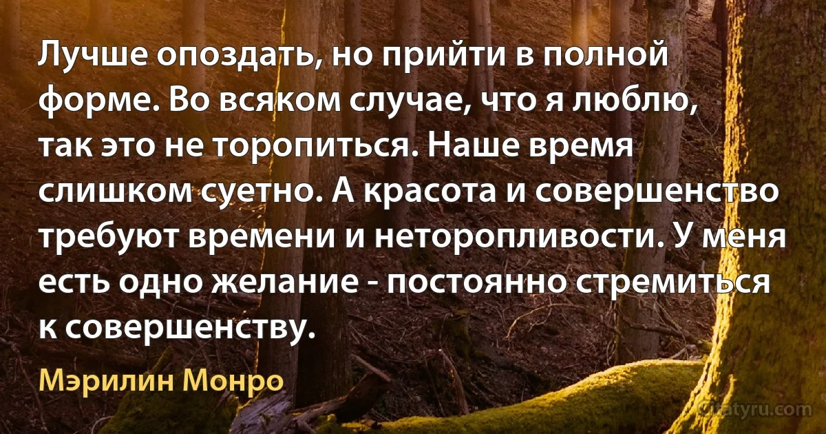 Лучше опоздать, но прийти в полной форме. Во всяком случае, что я люблю, так это не торопиться. Наше время слишком суетно. А красота и совершенство требуют времени и неторопливости. У меня есть одно желание - постоянно стремиться к совершенству. (Мэрилин Монро)