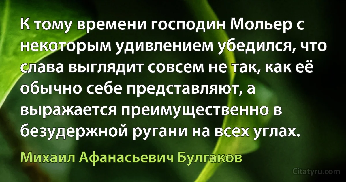 К тому времени господин Мольер с некоторым удивлением убедился, что слава выглядит совсем не так, как её обычно себе представляют, а выражается преимущественно в безудержной ругани на всех углах. (Михаил Афанасьевич Булгаков)