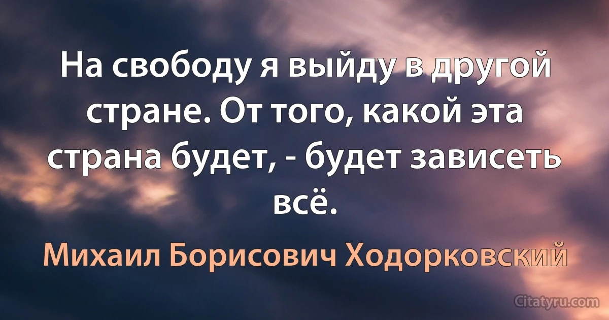 На свободу я выйду в другой стране. От того, какой эта страна будет, - будет зависеть всё. (Михаил Борисович Ходорковский)