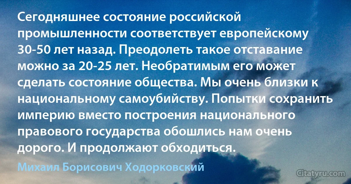 Сегодняшнее состояние российской промышленности соответствует европейскому 30-50 лет назад. Преодолеть такое отставание можно за 20-25 лет. Необратимым его может сделать состояние общества. Мы очень близки к национальному самоубийству. Попытки сохранить империю вместо построения национального правового государства обошлись нам очень дорого. И продолжают обходиться. (Михаил Борисович Ходорковский)