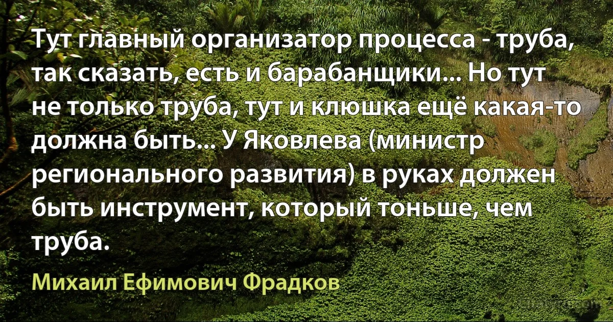 Тут главный организатор процесса - труба, так сказать, есть и барабанщики... Но тут не только труба, тут и клюшка ещё какая-то должна быть... У Яковлева (министр регионального развития) в руках должен быть инструмент, который тоньше, чем труба. (Михаил Ефимович Фрадков)