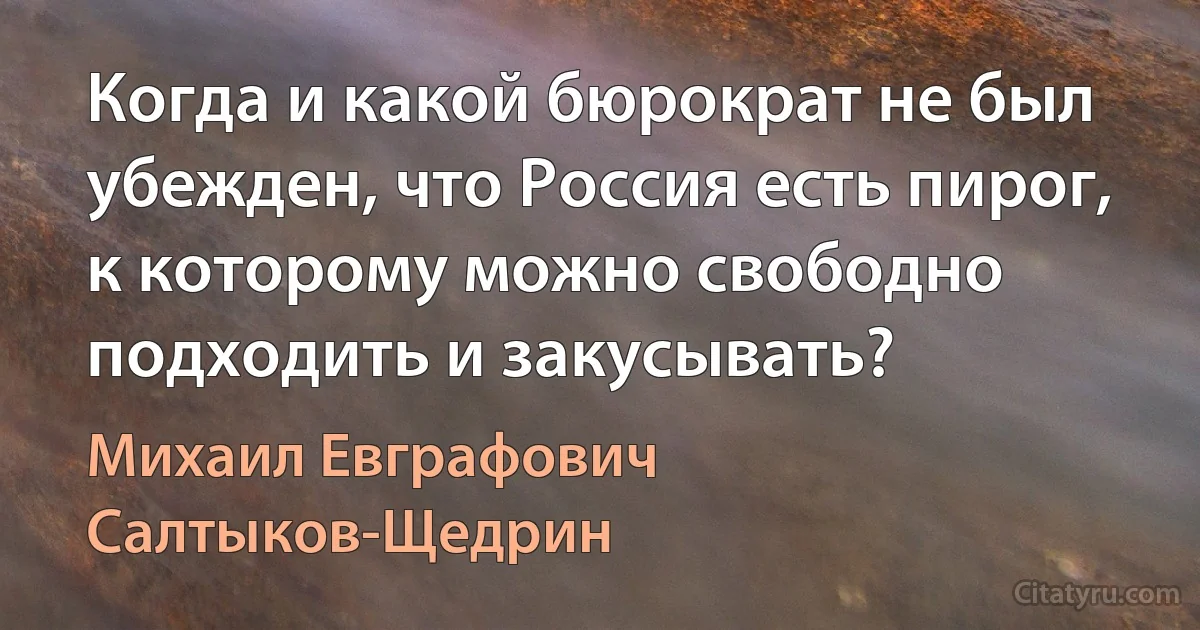 Когда и какой бюрократ не был убежден, что Россия есть пирог, к которому можно свободно подходить и закусывать? (Михаил Евграфович Салтыков-Щедрин)