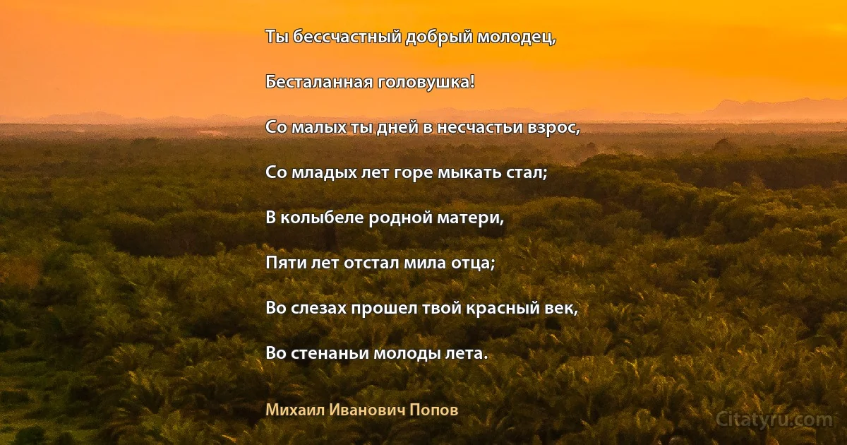 Ты бессчастный добрый молодец,

Бесталанная головушка!

Со малых ты дней в несчастьи взрос,

Со младых лет горе мыкать стал;

В колыбеле родной матери,

Пяти лет отстал мила отца;

Во слезах прошел твой красный век,

Во стенаньи молоды лета. (Михаил Иванович Попов)