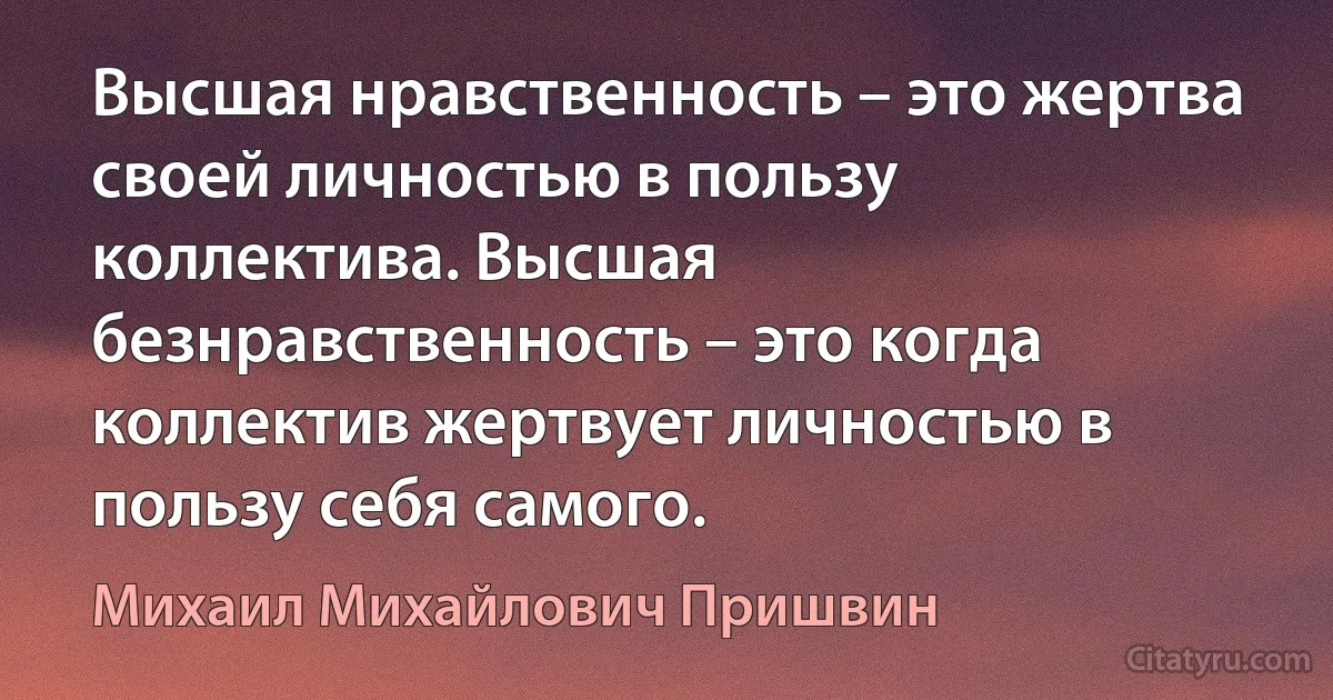 Высшая нравственность – это жертва своей личностью в пользу коллектива. Высшая безнравственность – это когда коллектив жертвует личностью в пользу себя самого. (Михаил Михайлович Пришвин)