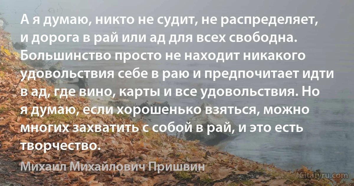 А я думаю, никто не судит, не распределяет, и дорога в рай или ад для всех свободна. Большинство просто не находит никакого удовольствия себе в раю и предпочитает идти в ад, где вино, карты и все удовольствия. Но я думаю, если хорошенько взяться, можно многих захватить с собой в рай, и это есть творчество. (Михаил Михайлович Пришвин)