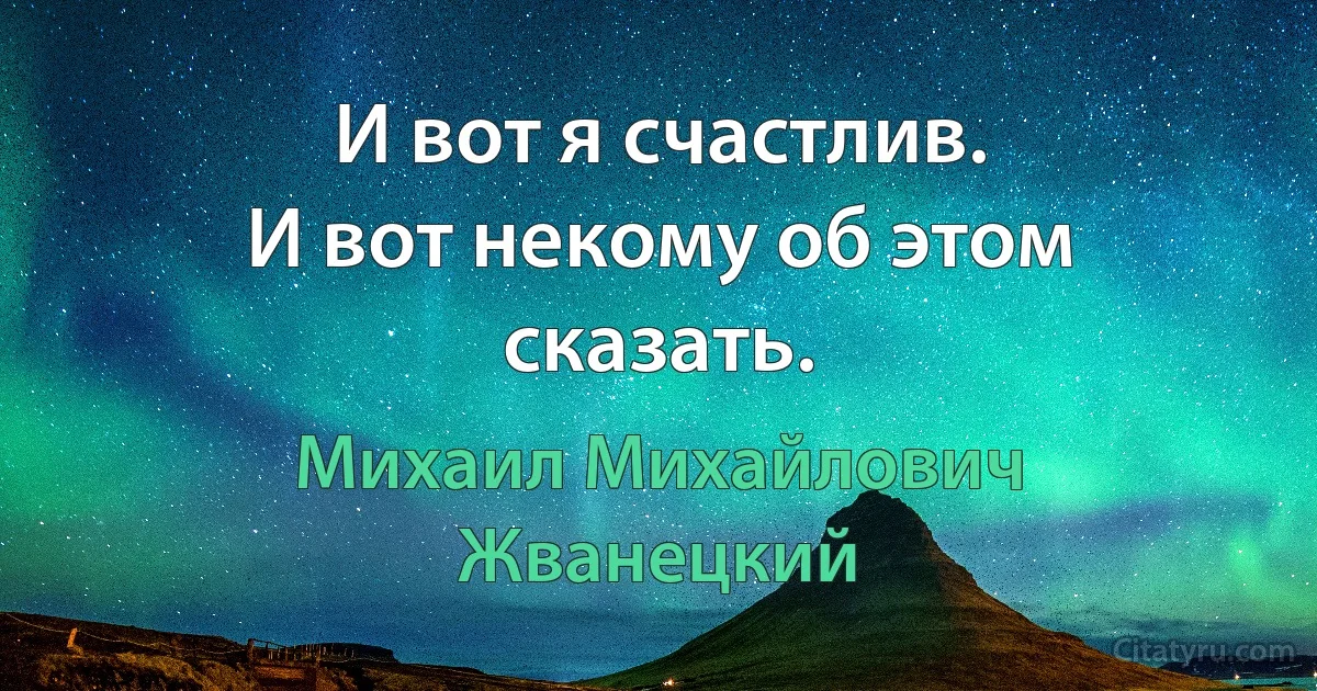 И вот я счастлив.
И вот некому об этом сказать. (Михаил Михайлович Жванецкий)