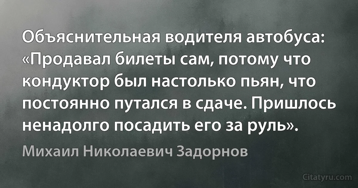 Объяснительная водителя автобуса: «Продавал билеты сам, потому что кондуктор был настолько пьян, что постоянно путался в сдаче. Пришлось ненадолго посадить его за руль». (Михаил Николаевич Задорнов)