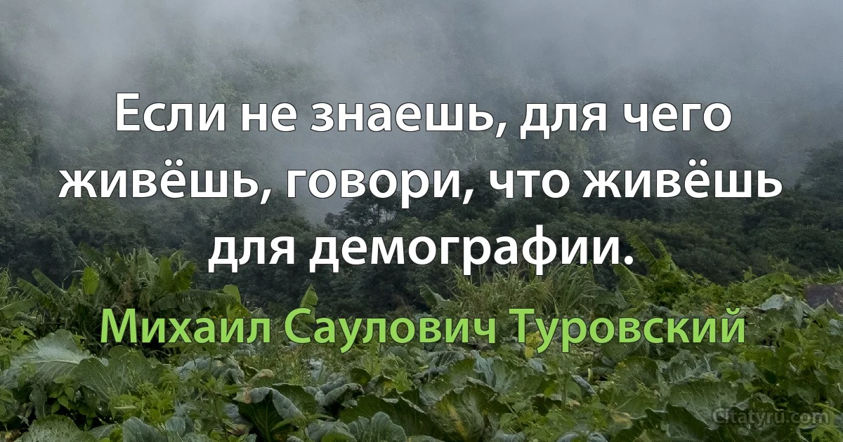 Если не знаешь, для чего живёшь, говори, что живёшь для демографии. (Михаил Саулович Туровский)