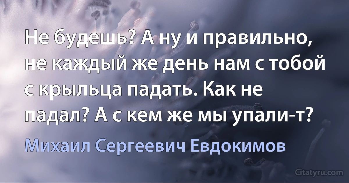 Не будешь? А ну и правильно, не каждый же день нам с тобой с крыльца падать. Как не падал? А с кем же мы упали-т? (Михаил Сергеевич Евдокимов)