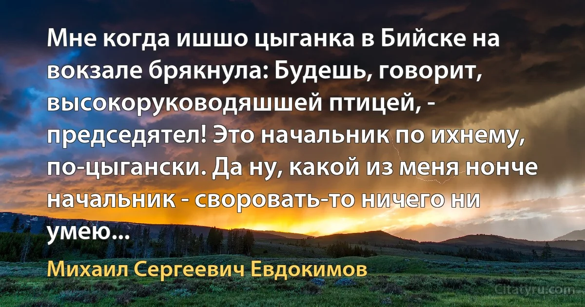 Мне когда ишшо цыганка в Бийске на вокзале брякнула: Будешь, говорит, высокоруководяшшей птицей, - председятел! Это начальник по ихнему, по-цыгански. Да ну, какой из меня нонче начальник - своровать-то ничего ни умею... (Михаил Сергеевич Евдокимов)