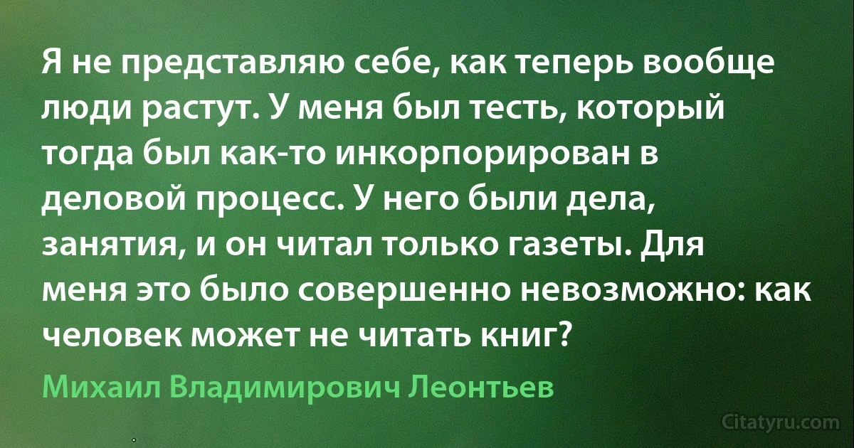 Я не представляю себе, как теперь вообще люди растут. У меня был тесть, который тогда был как-то инкорпорирован в деловой процесс. У него были дела, занятия, и он читал только газеты. Для меня это было совершенно невозможно: как человек может не читать книг? (Михаил Владимирович Леонтьев)